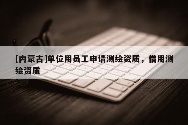 [內(nèi)蒙古]單位用員工申請測繪資質(zhì)，借用測繪資質(zhì)
