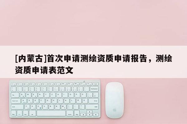 [內(nèi)蒙古]首次申請(qǐng)測(cè)繪資質(zhì)申請(qǐng)報(bào)告，測(cè)繪資質(zhì)申請(qǐng)表范文