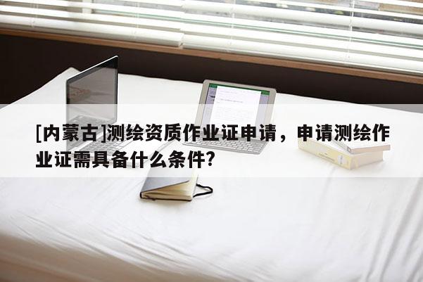 [內(nèi)蒙古]測(cè)繪資質(zhì)作業(yè)證申請(qǐng)，申請(qǐng)測(cè)繪作業(yè)證需具備什么條件?