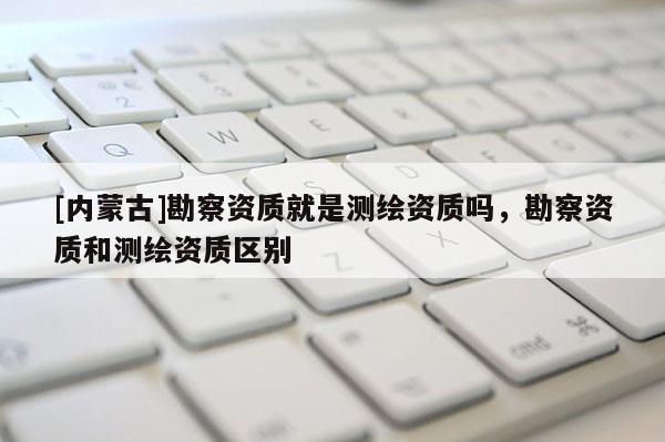 [內(nèi)蒙古]勘察資質(zhì)就是測(cè)繪資質(zhì)嗎，勘察資質(zhì)和測(cè)繪資質(zhì)區(qū)別