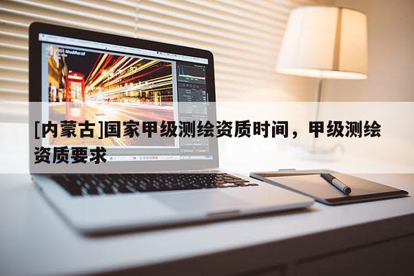 [內(nèi)蒙古]國家甲級測繪資質(zhì)時間，甲級測繪資質(zhì)要求
