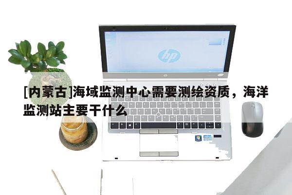 [內(nèi)蒙古]海域監(jiān)測(cè)中心需要測(cè)繪資質(zhì)，海洋監(jiān)測(cè)站主要干什么