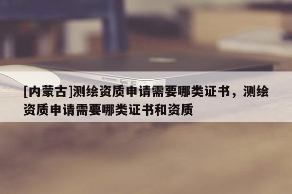 [內(nèi)蒙古]測(cè)繪資質(zhì)申請(qǐng)需要哪類證書，測(cè)繪資質(zhì)申請(qǐng)需要哪類證書和資質(zhì)