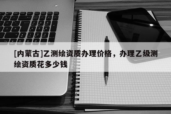 [內(nèi)蒙古]乙測繪資質(zhì)辦理價格，辦理乙級測繪資質(zhì)花多少錢