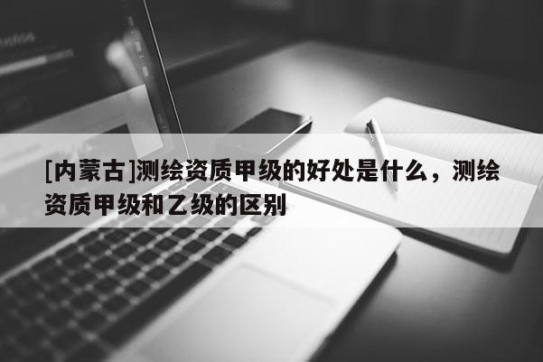 [內(nèi)蒙古]測繪資質(zhì)甲級的好處是什么，測繪資質(zhì)甲級和乙級的區(qū)別