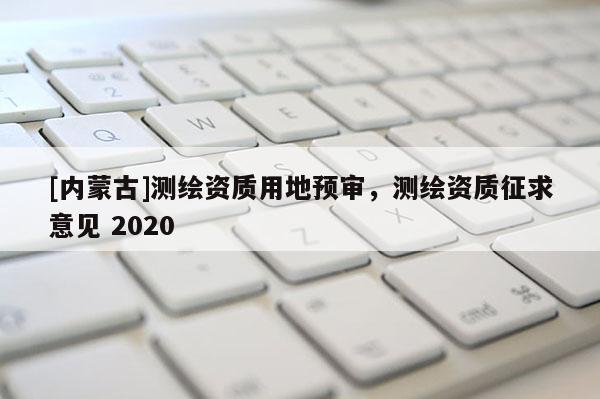 [內(nèi)蒙古]測繪資質(zhì)用地預(yù)審，測繪資質(zhì)征求意見 2020