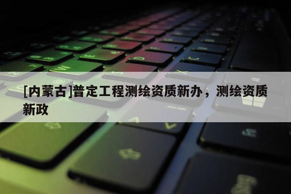 [內蒙古]普定工程測繪資質新辦，測繪資質新政