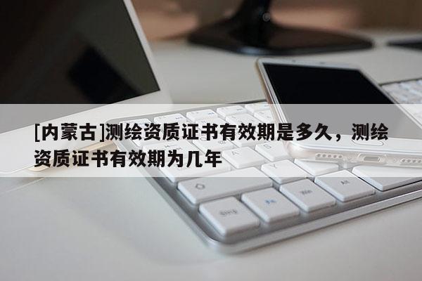 [內(nèi)蒙古]測(cè)繪資質(zhì)證書(shū)有效期是多久，測(cè)繪資質(zhì)證書(shū)有效期為幾年