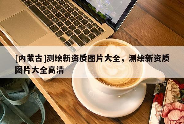 [內(nèi)蒙古]測(cè)繪新資質(zhì)圖片大全，測(cè)繪新資質(zhì)圖片大全高清
