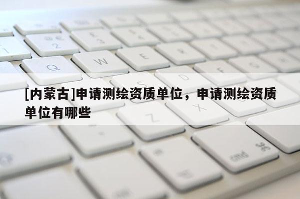 [內(nèi)蒙古]申請(qǐng)測(cè)繪資質(zhì)單位，申請(qǐng)測(cè)繪資質(zhì)單位有哪些