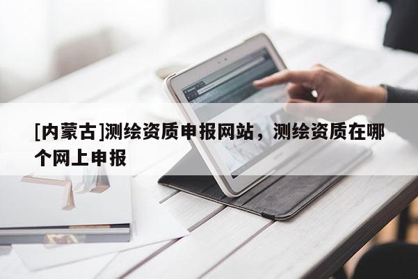 [內(nèi)蒙古]測繪資質(zhì)申報網(wǎng)站，測繪資質(zhì)在哪個網(wǎng)上申報