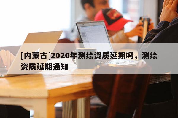 [內(nèi)蒙古]2020年測繪資質(zhì)延期嗎，測繪資質(zhì)延期通知