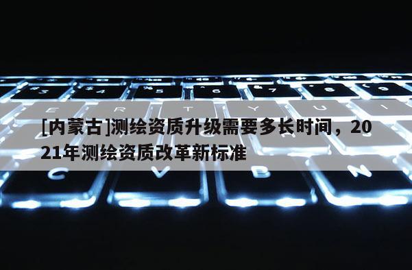 [內(nèi)蒙古]測(cè)繪資質(zhì)升級(jí)需要多長(zhǎng)時(shí)間，2021年測(cè)繪資質(zhì)改革新標(biāo)準(zhǔn)
