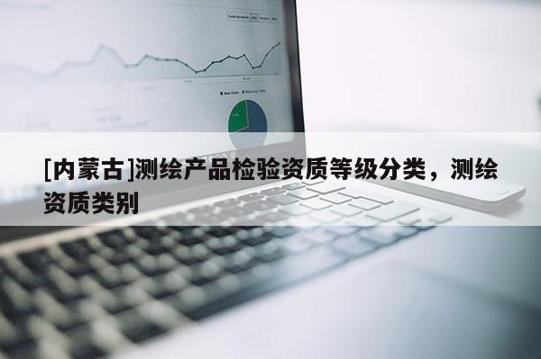 [內(nèi)蒙古]測繪產(chǎn)品檢驗資質(zhì)等級分類，測繪資質(zhì)類別