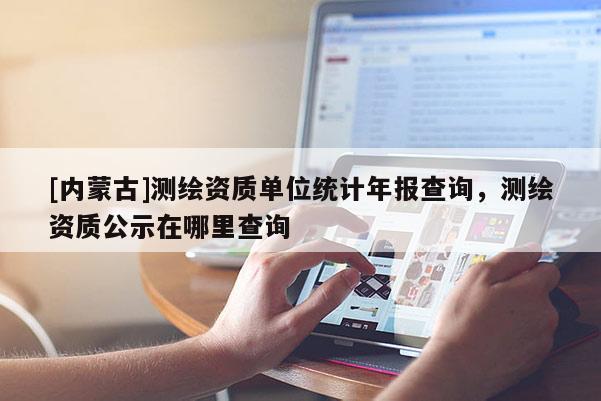 [內(nèi)蒙古]測繪資質(zhì)單位統(tǒng)計年報查詢，測繪資質(zhì)公示在哪里查詢