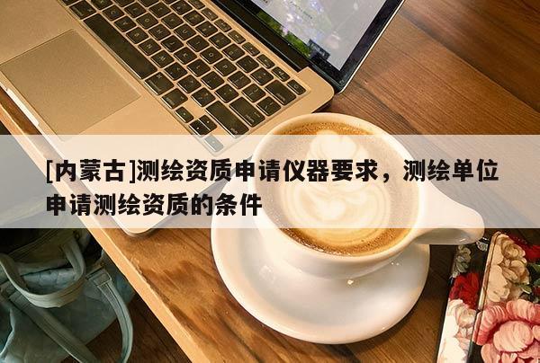 [內(nèi)蒙古]測繪資質(zhì)申請儀器要求，測繪單位申請測繪資質(zhì)的條件