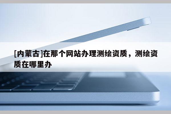 [內(nèi)蒙古]在那個網(wǎng)站辦理測繪資質(zhì)，測繪資質(zhì)在哪里辦