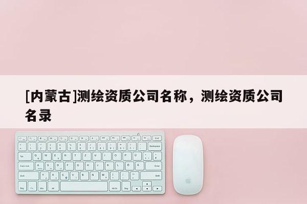 [內(nèi)蒙古]測繪資質(zhì)公司名稱，測繪資質(zhì)公司名錄