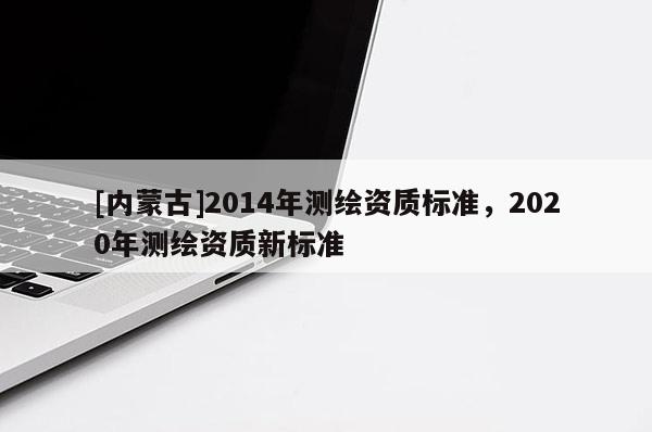 [內(nèi)蒙古]2014年測繪資質(zhì)標(biāo)準(zhǔn)，2020年測繪資質(zhì)新標(biāo)準(zhǔn)