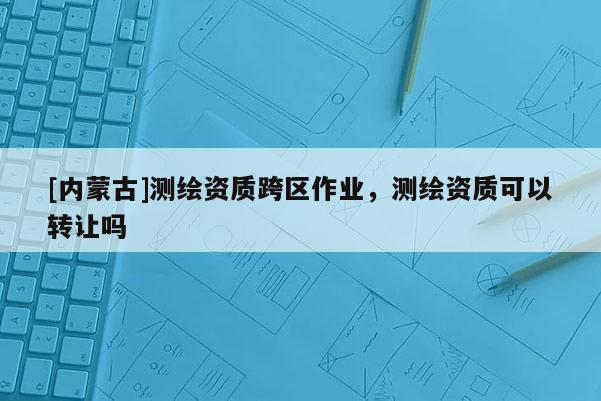 [內(nèi)蒙古]測繪資質(zhì)跨區(qū)作業(yè)，測繪資質(zhì)可以轉(zhuǎn)讓嗎