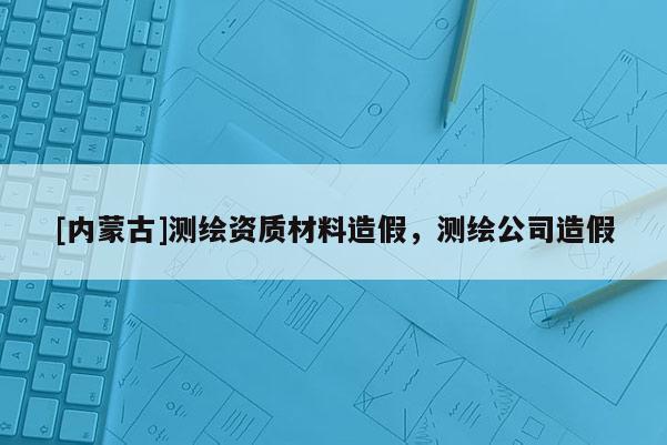 [內(nèi)蒙古]測繪資質(zhì)材料造假，測繪公司造假