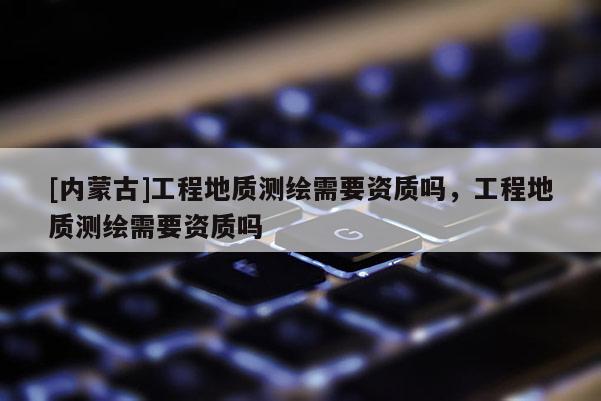 [內(nèi)蒙古]工程地質(zhì)測(cè)繪需要資質(zhì)嗎，工程地質(zhì)測(cè)繪需要資質(zhì)嗎