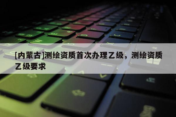 [內(nèi)蒙古]測繪資質(zhì)首次辦理乙級，測繪資質(zhì)乙級要求