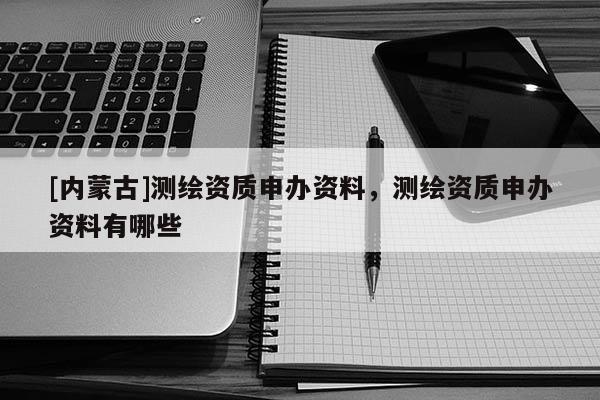 [內(nèi)蒙古]測繪資質(zhì)申辦資料，測繪資質(zhì)申辦資料有哪些