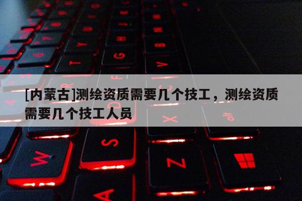 [內(nèi)蒙古]測繪資質(zhì)需要幾個(gè)技工，測繪資質(zhì)需要幾個(gè)技工人員
