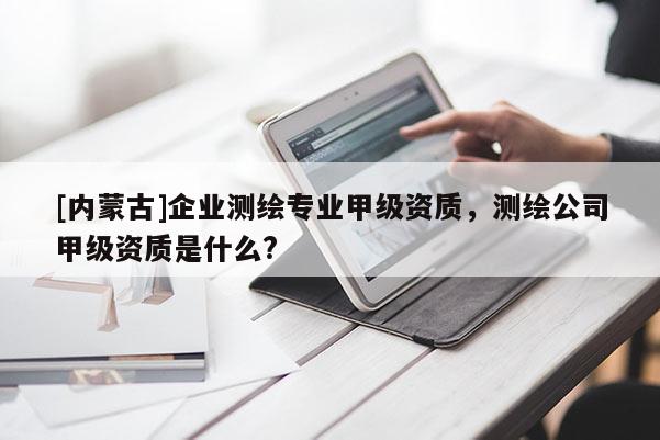 [內(nèi)蒙古]企業(yè)測繪專業(yè)甲級資質(zhì)，測繪公司甲級資質(zhì)是什么?