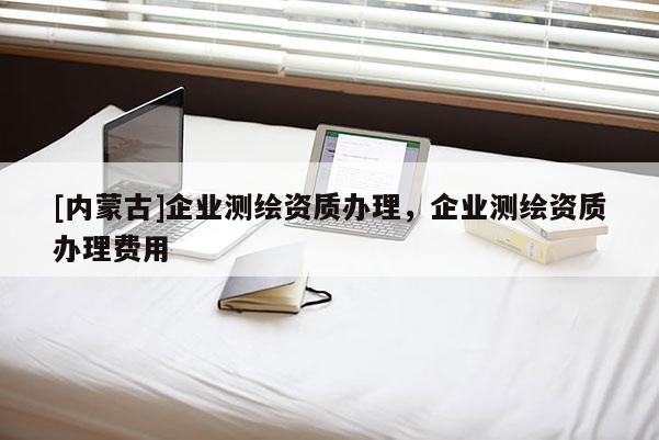 [內(nèi)蒙古]企業(yè)測繪資質(zhì)辦理，企業(yè)測繪資質(zhì)辦理費(fèi)用