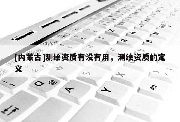 [內(nèi)蒙古]測繪資質(zhì)有沒有用，測繪資質(zhì)的定義