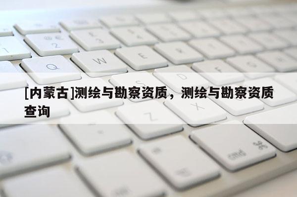 [內(nèi)蒙古]測繪與勘察資質(zhì)，測繪與勘察資質(zhì)查詢