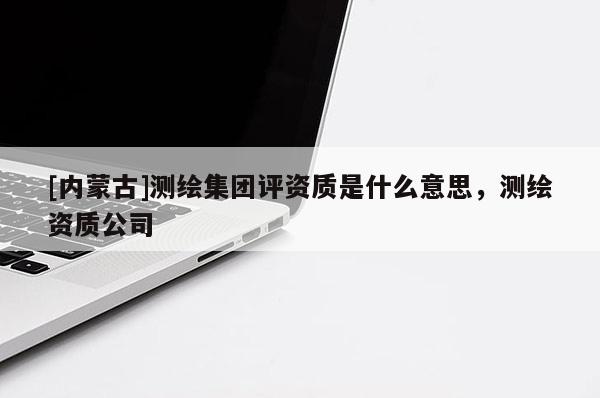 [內(nèi)蒙古]測繪集團(tuán)評資質(zhì)是什么意思，測繪資質(zhì)公司
