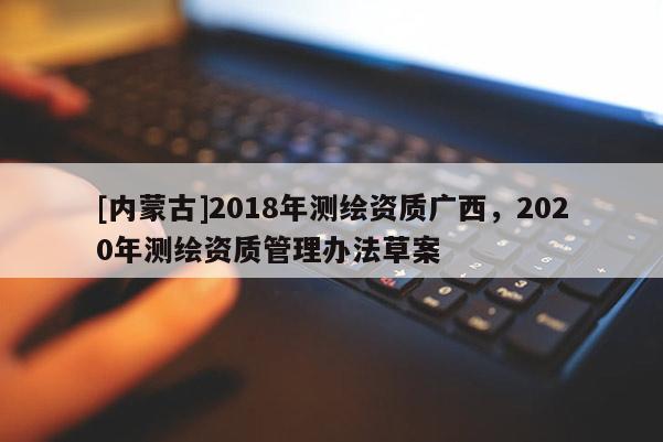 [內(nèi)蒙古]2018年測繪資質(zhì)廣西，2020年測繪資質(zhì)管理辦法草案