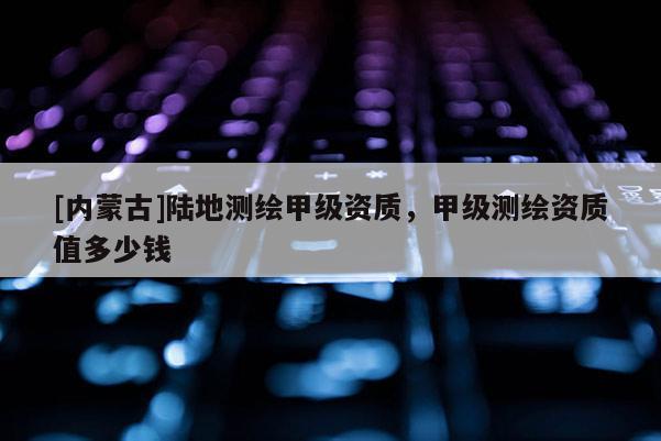 [內(nèi)蒙古]陸地測(cè)繪甲級(jí)資質(zhì)，甲級(jí)測(cè)繪資質(zhì)值多少錢(qián)