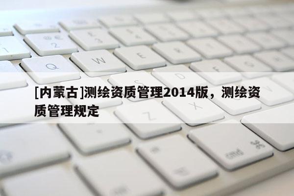 [內(nèi)蒙古]測(cè)繪資質(zhì)管理2014版，測(cè)繪資質(zhì)管理規(guī)定