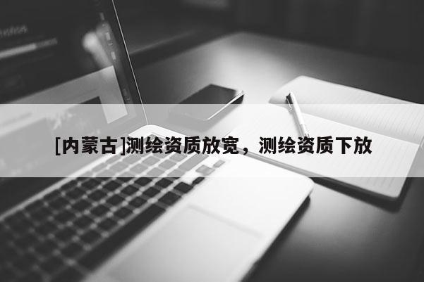 [內(nèi)蒙古]測繪資質(zhì)放寬，測繪資質(zhì)下放