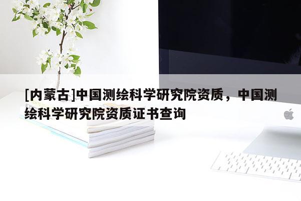 [內(nèi)蒙古]中國(guó)測(cè)繪科學(xué)研究院資質(zhì)，中國(guó)測(cè)繪科學(xué)研究院資質(zhì)證書(shū)查詢