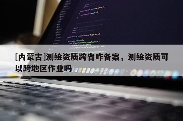 [內(nèi)蒙古]測繪資質(zhì)跨省咋備案，測繪資質(zhì)可以跨地區(qū)作業(yè)嗎