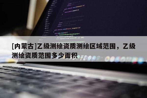 [內(nèi)蒙古]乙級測繪資質測繪區(qū)域范圍，乙級測繪資質范圍多少面積