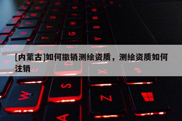 [內(nèi)蒙古]如何撤銷測(cè)繪資質(zhì)，測(cè)繪資質(zhì)如何注銷