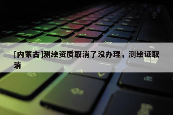 [內(nèi)蒙古]測(cè)繪資質(zhì)取消了沒(méi)辦理，測(cè)繪證取消