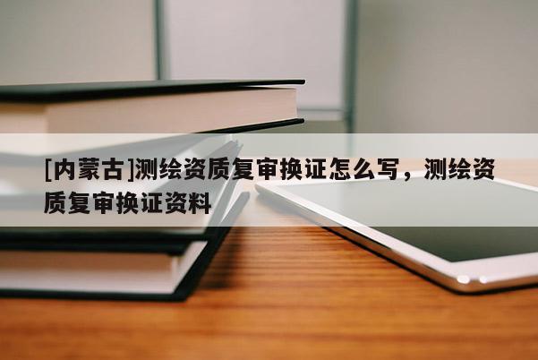 [內(nèi)蒙古]測(cè)繪資質(zhì)復(fù)審換證怎么寫，測(cè)繪資質(zhì)復(fù)審換證資料