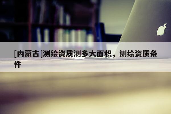 [內(nèi)蒙古]測繪資質(zhì)測多大面積，測繪資質(zhì)條件