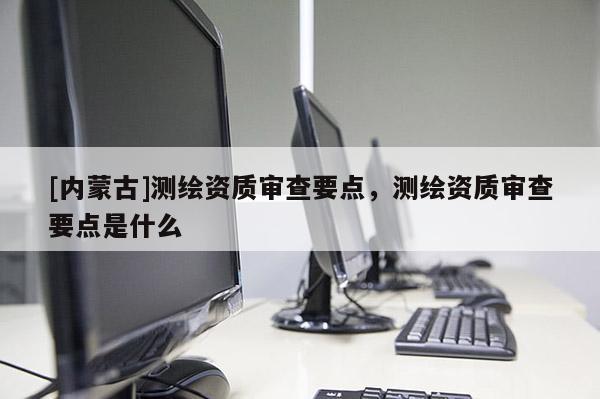 [內蒙古]測繪資質審查要點，測繪資質審查要點是什么