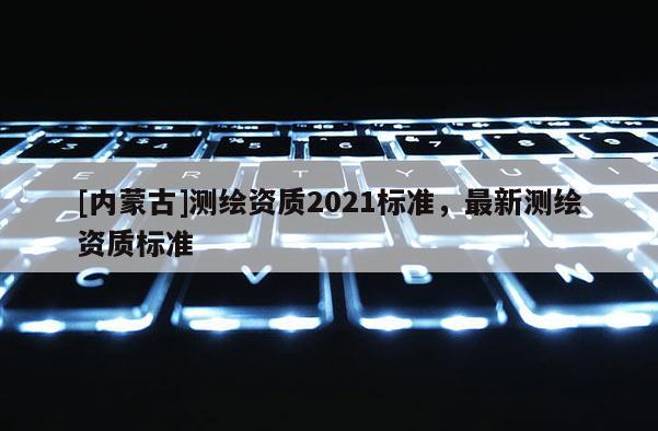 [內(nèi)蒙古]測(cè)繪資質(zhì)2021標(biāo)準(zhǔn)，最新測(cè)繪資質(zhì)標(biāo)準(zhǔn)