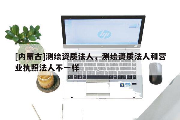 [內(nèi)蒙古]測繪資質(zhì)法人，測繪資質(zhì)法人和營業(yè)執(zhí)照法人不一樣