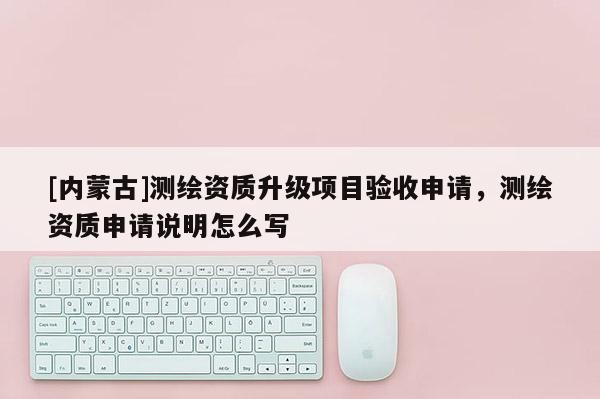 [內(nèi)蒙古]測繪資質(zhì)升級項目驗收申請，測繪資質(zhì)申請說明怎么寫
