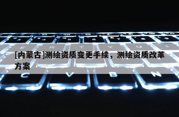 [內(nèi)蒙古]測繪資質(zhì)變更手續(xù)，測繪資質(zhì)改革方案